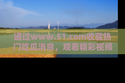 通过www.51.com收藏热门吃瓜消息，观看精彩视频与段子！