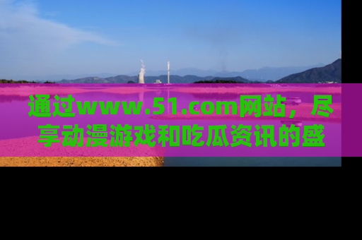 通过www.51.com网站，尽享动漫游戏和吃瓜资讯的盛宴！