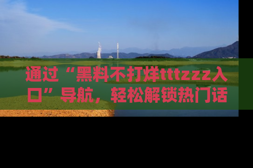通过“黑料不打烊tttzzz入口”导航,轻松解锁热门话题及娱乐圈黑料内幕