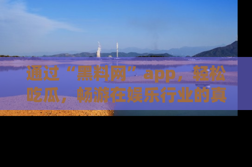 通过“黑料网”app,轻松吃瓜,畅游在娱乐行业的真实世界!