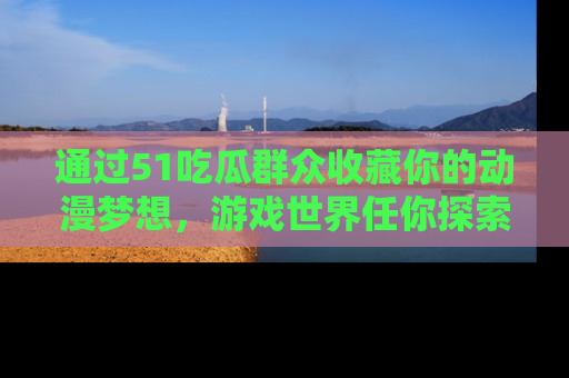 通过51吃瓜群众收藏你的动漫梦想，游戏世界任你探索