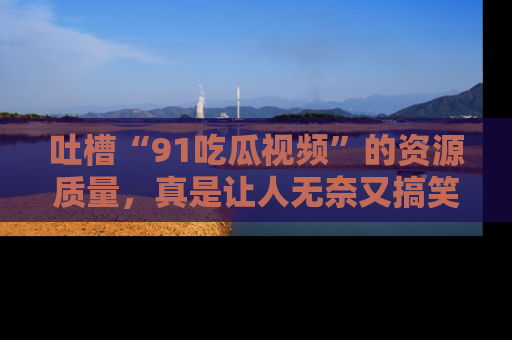 吐槽“91吃瓜视频”的资源质量，真是让人无奈又搞笑！