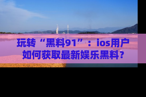 玩转“黑料91”：ios用户如何获取最新娱乐黑料？