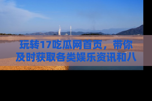 玩转17吃瓜网首页，带你及时获取各类娱乐资讯和八卦故事！