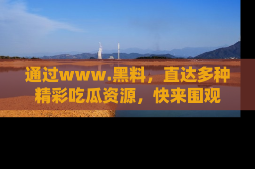 通过www.黑料，直达多种精彩吃瓜资源，快来围观
