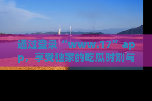 通过登录“www.17”app，享受独家的吃瓜时刻与娱乐资讯！