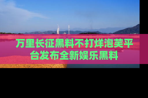 万里长征黑料不打烊泡芙平台发布全新娱乐黑料