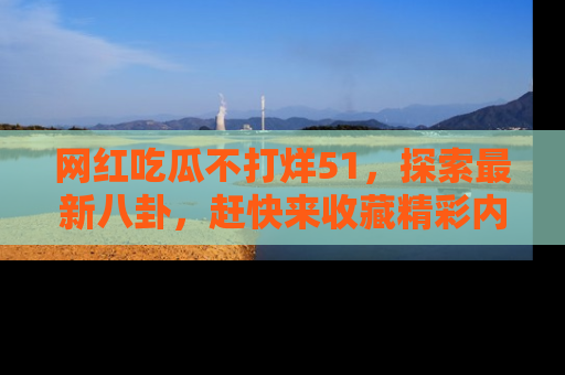 网红吃瓜不打烊51，探索最新八卦，赶快来收藏精彩内容！