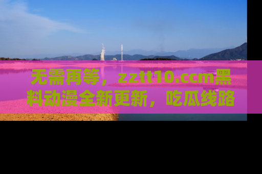 无需再等，zztt10.ccm黑料动漫全新更新，吃瓜线路佛系推荐！