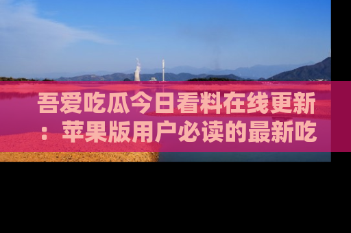 吾爱吃瓜今日看料在线更新：苹果版用户必读的最新吃瓜技巧