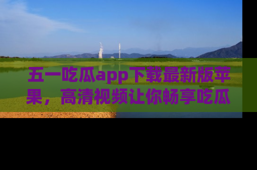 五一吃瓜app下载最新版苹果，高清视频让你畅享吃瓜乐趣