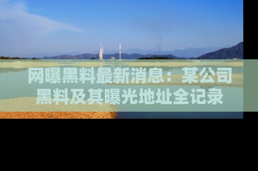 网曝黑料最新消息：某公司黑料及其曝光地址全记录