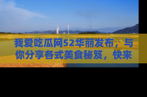我爱吃瓜网52华丽发布，与你分享各式美食秘笈，快来加入我们的吃瓜大家庭！