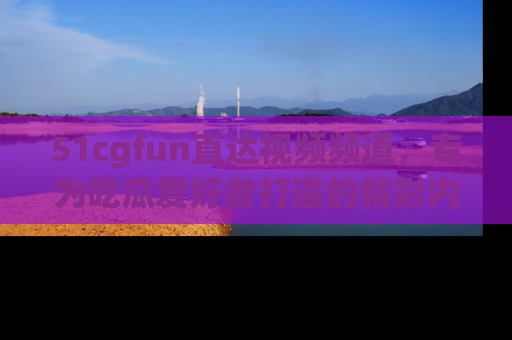 51cgfun直达视频频道,专为吃瓜爱好者打造的精彩内容库!