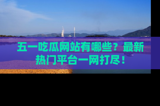 五一吃瓜网站有哪些?最新热门平台一网打尽!