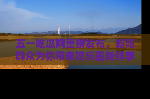 五一吃瓜网重磅发布,朝阳群众为你带来娱乐圈新鲜事!
