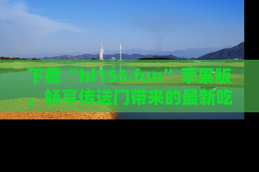 下载“hl155.fun”苹果版,畅享传送门带来的最新吃瓜资讯