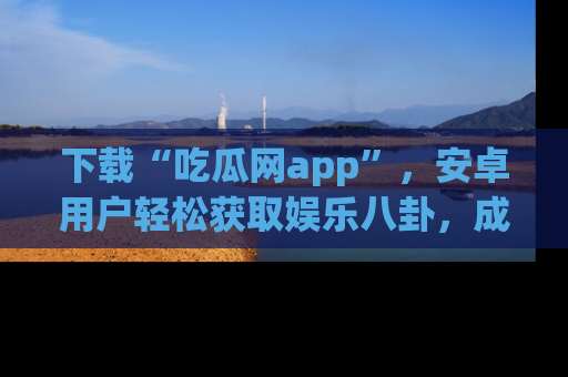 下载“吃瓜网app”,安卓用户轻松获取娱乐八卦,成为身边的知情达人!