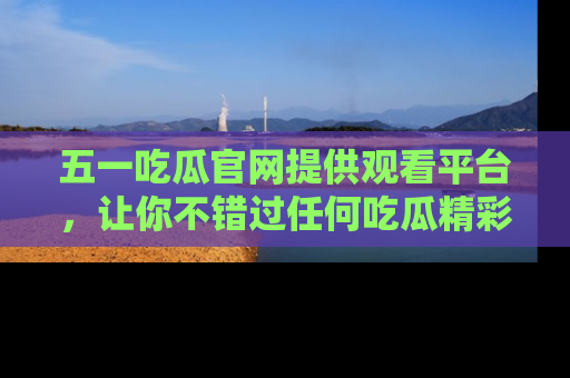 五一吃瓜官网提供观看平台,让你不错过任何吃瓜精彩瞬间