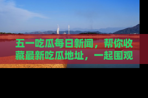 五一吃瓜每日新闻,帮你收藏最新吃瓜地址,一起围观吧!