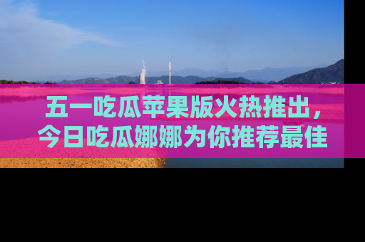 五一吃瓜苹果版火热推出,今日吃瓜娜娜为你推荐最佳美食!