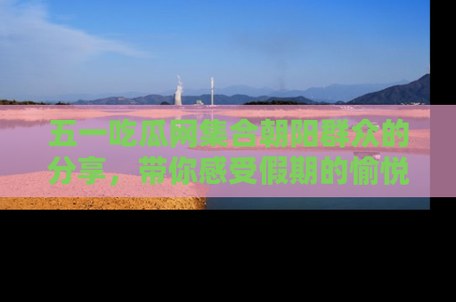 五一吃瓜网集合朝阳群众的分享,带你感受假期的愉悦!