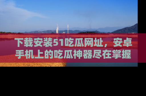 下载安装51吃瓜网址,安卓手机上的吃瓜神器尽在掌握