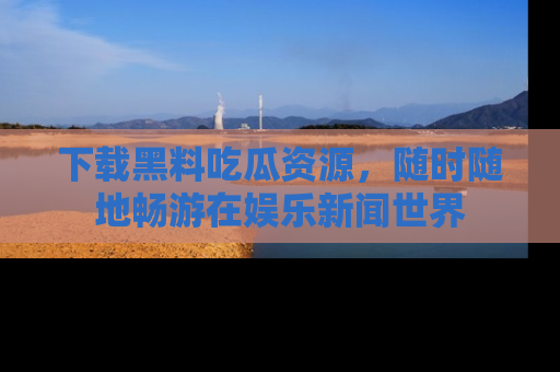 下载黑料吃瓜资源,随时随地畅游在娱乐新闻世界
