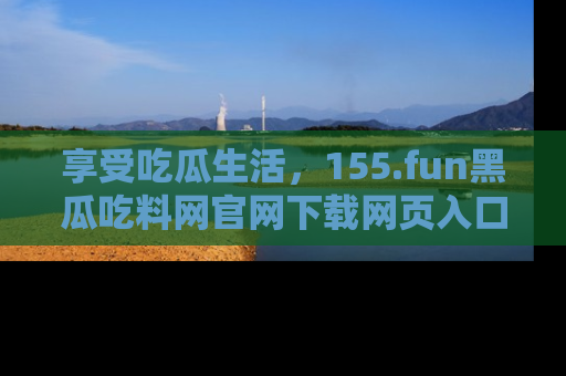 享受吃瓜生活,155.fun黑瓜吃料网官网下载网页入口全解析
