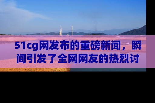 51cg网发布的重磅新闻,瞬间引发了全网网友的热烈讨论!