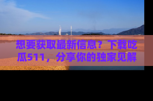 想要获取最新信息？下载吃瓜511，分享你的独家见解！