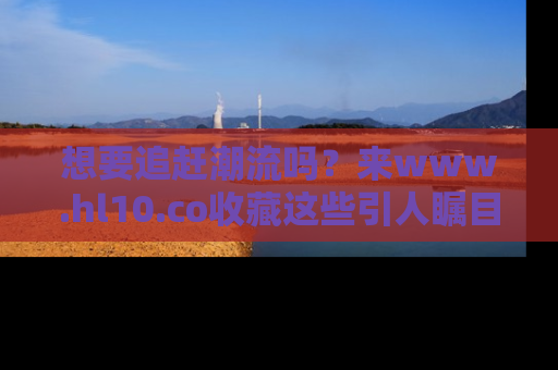 想要追赶潮流吗？来www.hl10.co收藏这些引人瞩目的新闻瞬间吧！