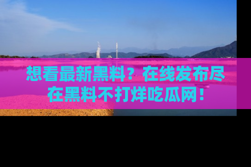 想看最新黑料?在线发布尽在黑料不打烊吃瓜网!