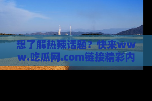 想了解热辣话题?快来www.吃瓜网.com链接精彩内容!