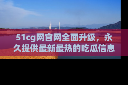 51cg网官网全面升级,永久提供最新最热的吃瓜信息,助你永远走在潮流前端!