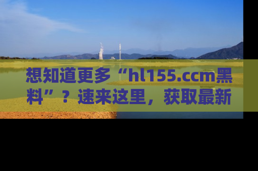想知道更多“hl155.ccm黑料”？速来这里，获取最新入口和网址，不看可惜哦！