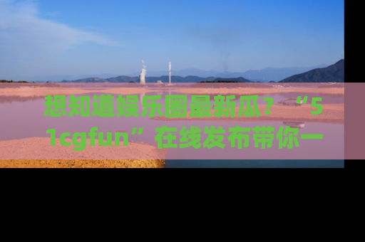想知道娱乐圈最新瓜?“51cgfun”在线发布带你一探究竟!