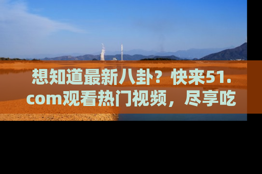 想知道最新八卦?快来51.com观看热门视频,尽享吃瓜乐趣!