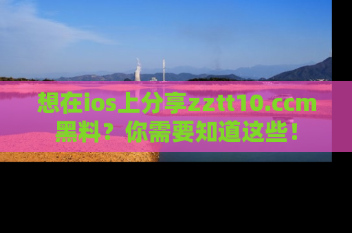 想在ios上分享zztt10.ccm黑料？你需要知道这些！