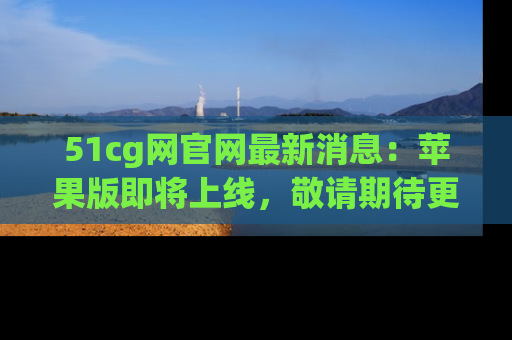 51cg网官网最新消息:苹果版即将上线,敬请期待更多吃瓜内容!