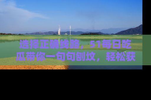 选择正确线路,51每日吃瓜带你一句句刨坟,轻松获取娱乐新资讯