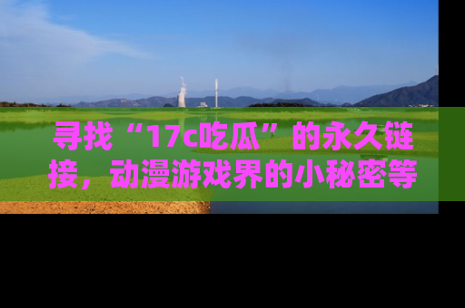 寻找“17c吃瓜”的永久链接,动漫游戏界的小秘密等你来揭秘!