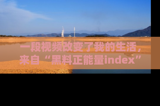 一段视频改变了我的生活,来自“黑料正能量index”的真实分享