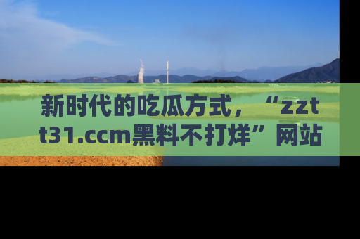 新时代的吃瓜方式,“zztt31.ccm黑料不打烊”网站为iOS用户带来惊喜