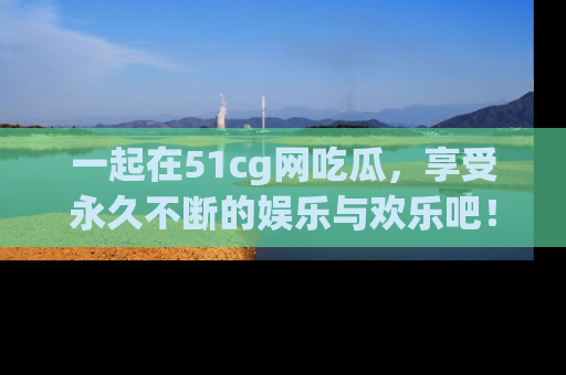 一起在51cg网吃瓜,享受永久不断的娱乐与欢乐吧!
