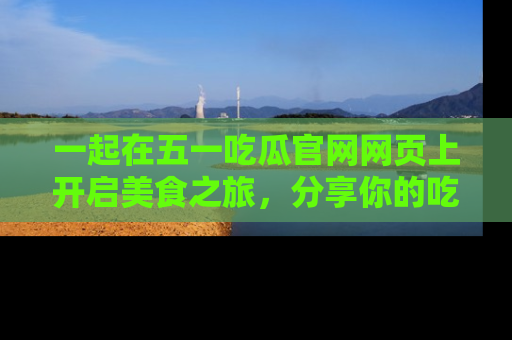 一起在五一吃瓜官网网页上开启美食之旅，分享你的吃瓜故事与精彩瞬间！