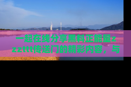 一起在线分享黑料正能量zzzttt传送门的精彩内容，与朋友互动！