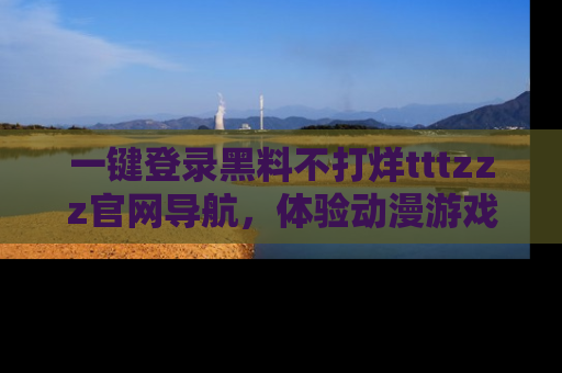 一键登录黑料不打烊tttzzz官网导航,体验动漫游戏风格黑料盛宴