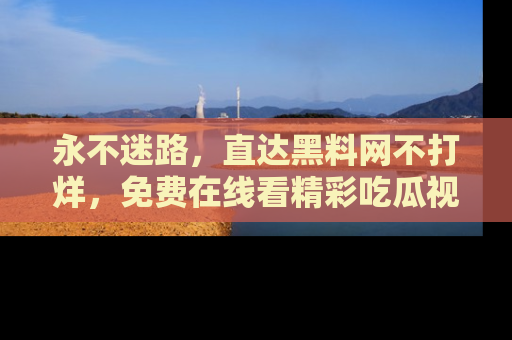 永不迷路，直达黑料网不打烊，免费在线看精彩吃瓜视频！