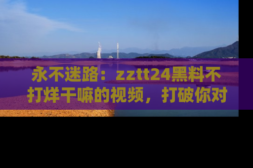 永不迷路：zztt24黑料不打烊干嘛的视频，打破你对吃瓜的固有认知！